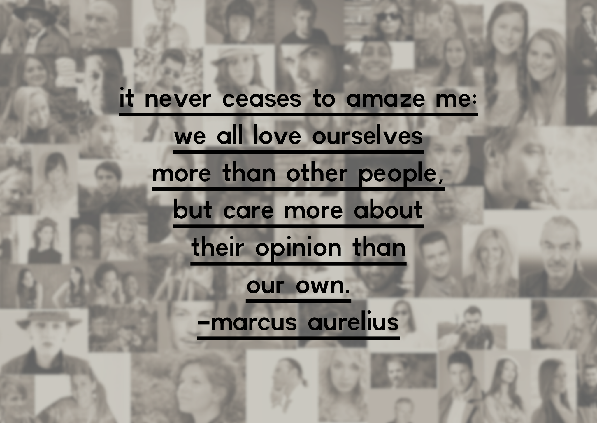 “It never ceases to amaze me: we all love ourselves more than other people, but care more about their opinion than our own.” – Marcus Aurelius